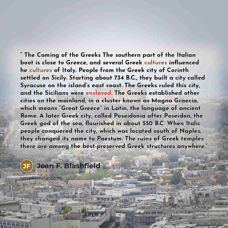“The Coming of the Greeks The southern part of the Italian boot is close to Greece, and several Greek cultures influenced he cultures of Italy. People from the Greek city of Corinth settled on Sicily. Starting about 734 B.C., they built a city called Syracuse on the island’s east coast. The Greeks…” quote by Jean F. Blashfield
