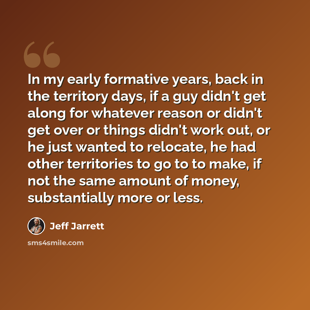 “In my early formative years, back in the territory days, if a guy didn't get along for whatever reason or didn't get over or things didn't work out, or he just wanted to relocate, he had other territories to go to to make, if not the same amount of money, substantially more or less.” quote by Jeff Jarrett