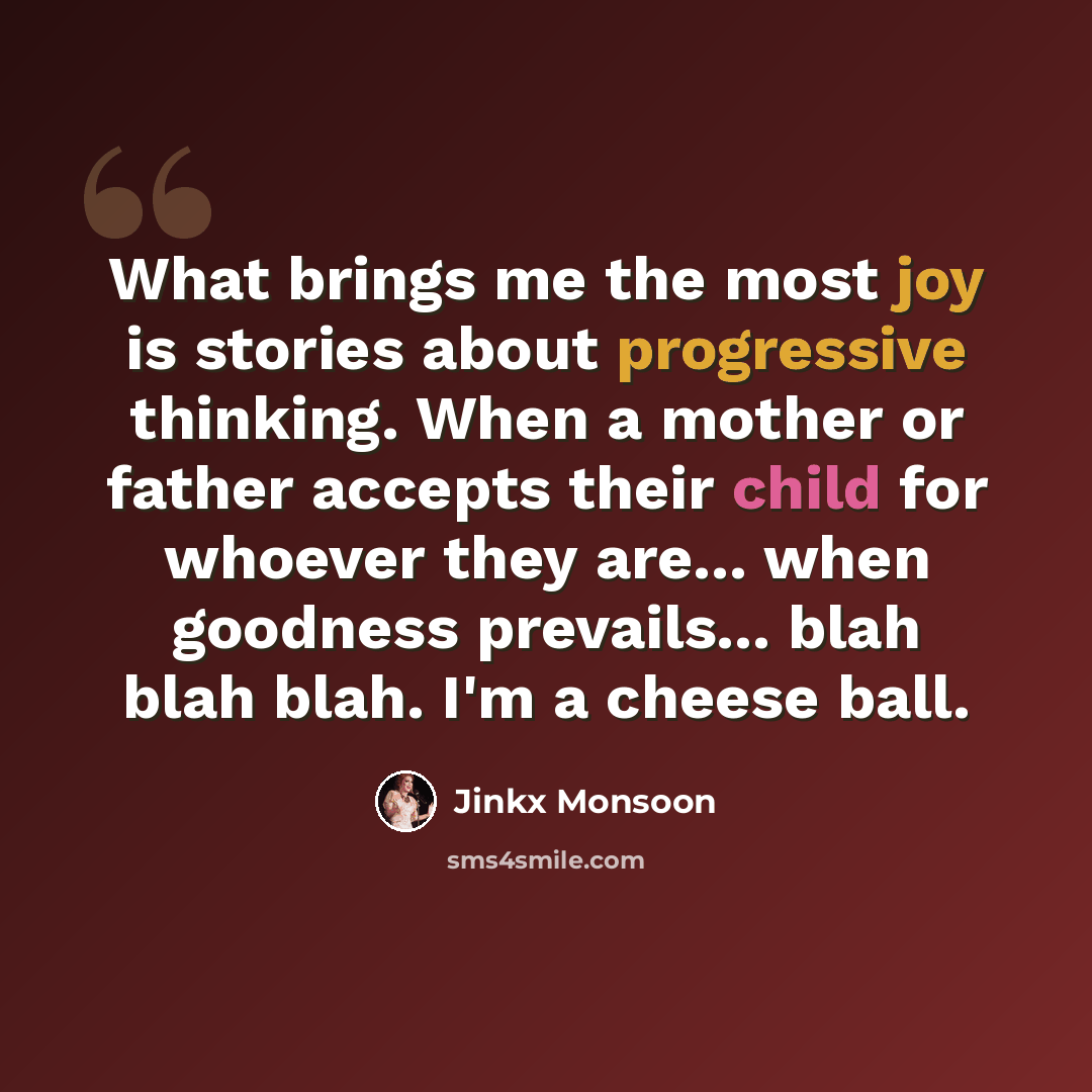“What brings me the most joy is stories about progressive thinking. When a mother or father accepts their child for whoever they are... when goodness prevails... blah blah blah. I'm a cheese ball.” quote by Jinkx Monsoon