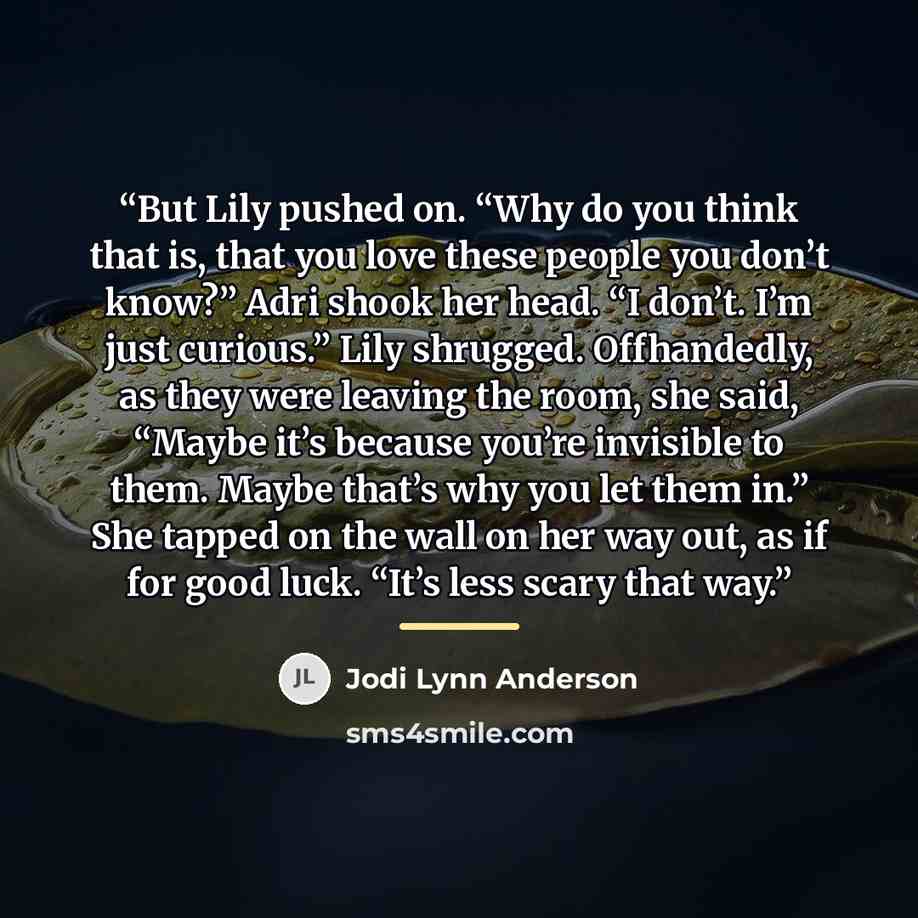 “But Lily pushed on. “Why do you think that is, that you love these people you don’t know?” Adri shook her head. “I don’t. I’m just curious.” Lily shrugged. Offhandedly, as they were leaving the room, she said, “Maybe it’s because you’re invisible to them. Maybe that’s why you let them in.” She…” quote by Jodi Lynn Anderson