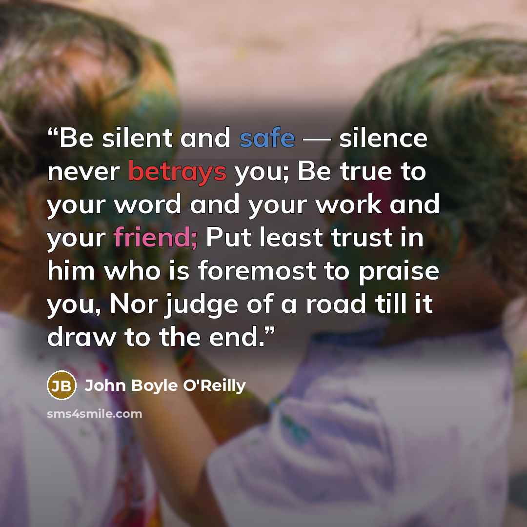“Be silent and safe — silence never betrays you; Be true to your word and your work and your friend; Put least trust in him who is foremost to praise you, Nor judge of a road till it draw to the end.” quote by John Boyle O'Reilly