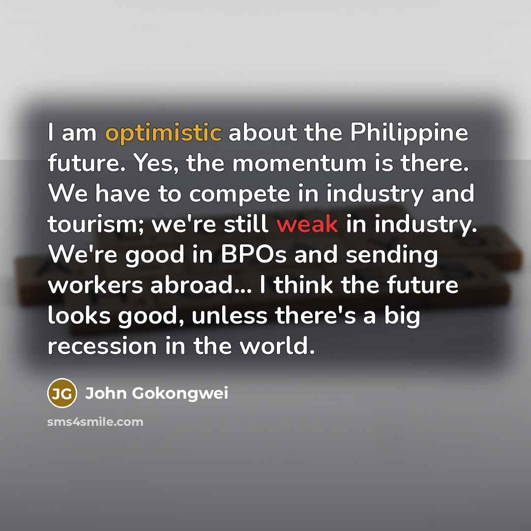 “I am optimistic about the Philippine future. Yes, the momentum is there. We have to compete in industry and tourism; we're still weak in industry. We're good in BPOs and sending workers abroad... I think the future looks good, unless there's a big recession in the world.” quote by John Gokongwei