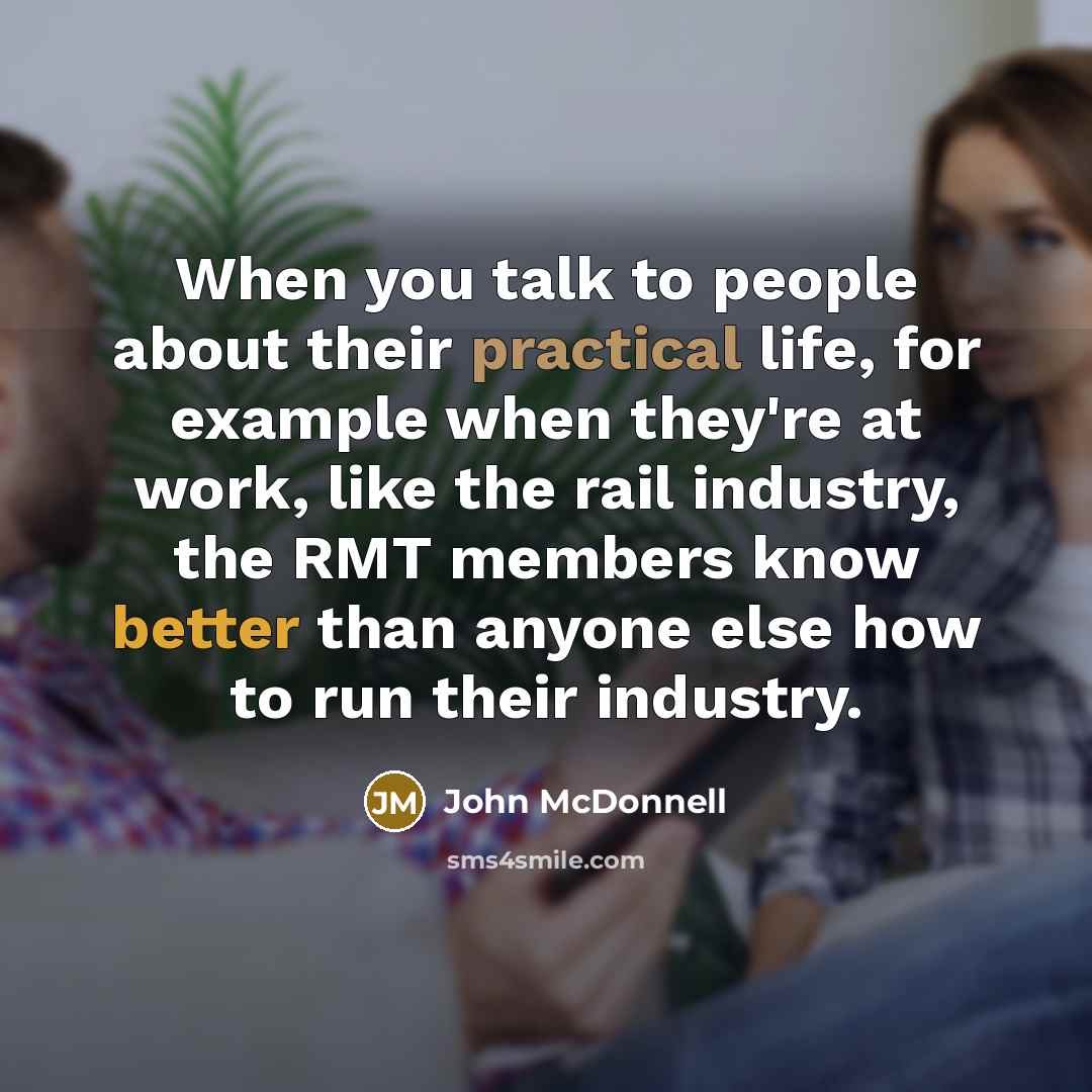“When you talk to people about their practical life, for example when they're at work, like the rail industry, the RMT members know better than anyone else how to run their industry.” quote by John McDonnell