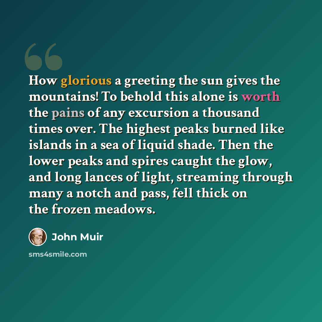 “How glorious a greeting the sun gives the mountains! To behold this alone is worth the pains of any excursion a thousand times over. The highest peaks burned like islands in a sea of liquid shade. Then the lower peaks and spires caught the glow, and long lances of light, streaming through many a…” quote by John Muir