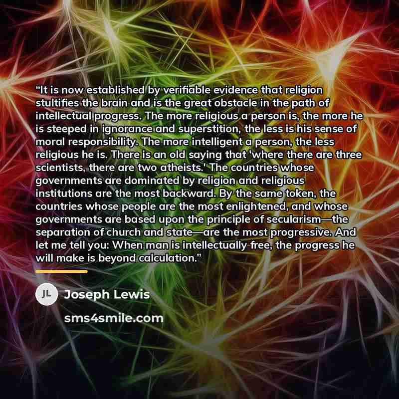“It is now established by verifiable evidence that religion stultifies the brain and is the great obstacle in the path of intellectual progress. The more religious a person is, the more he is steeped in ignorance and superstition, the less is his sense of moral responsibility. The more intelligent…” quote by Joseph Lewis