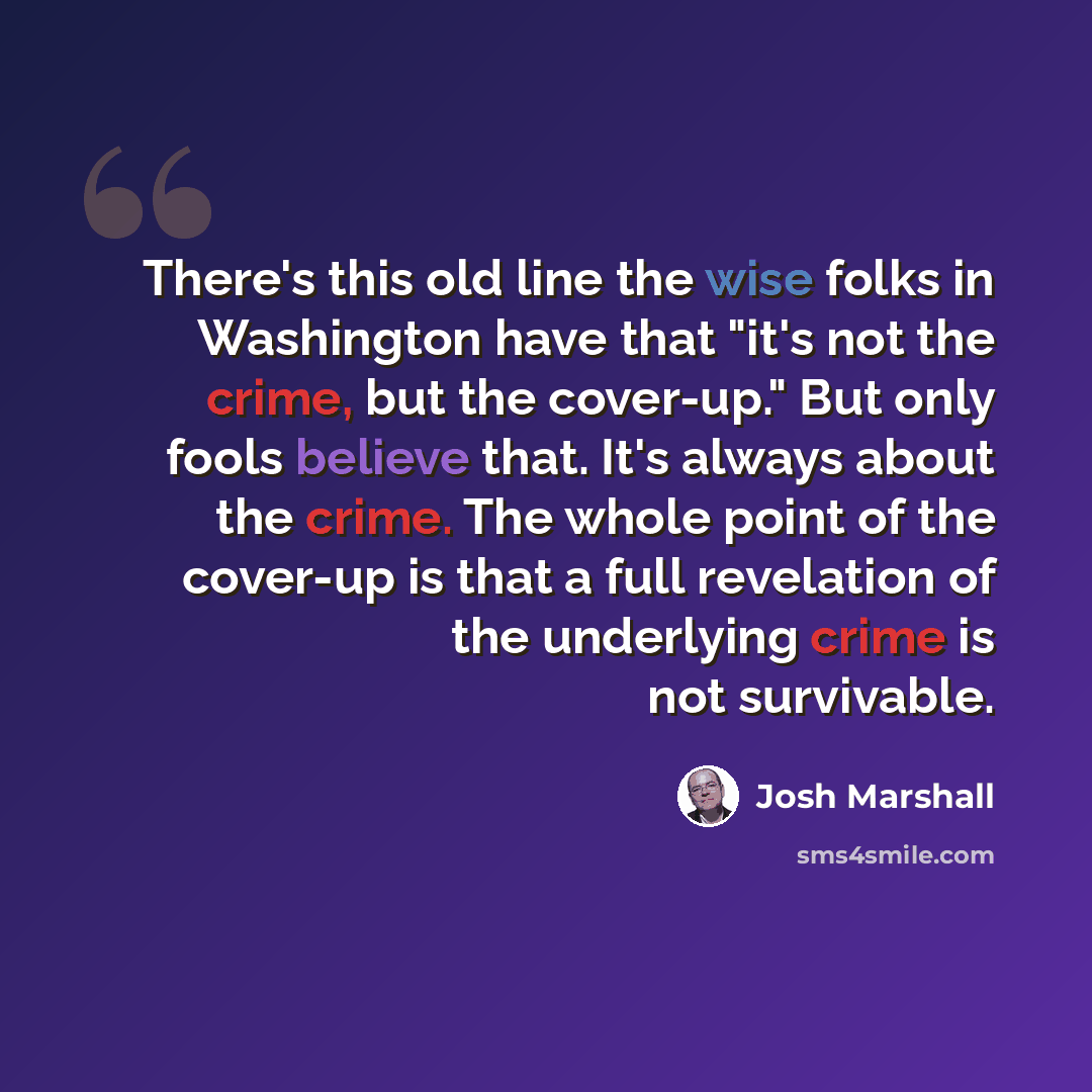 “There's this old line the wise folks in Washington have that "it's not the crime, but the cover-up." But only fools believe that. It's always about the crime. The whole point of the cover-up is that a full revelation of the underlying crime is not survivable.” quote by Josh Marshall