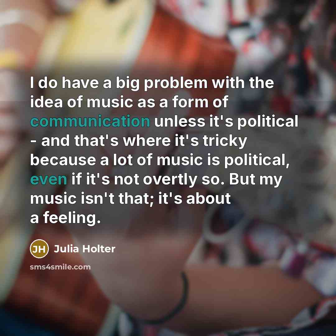 “I do have a big problem with the idea of music as a form of communication unless it's political - and that's where it's tricky because a lot of music is political, even if it's not overtly so. But my music isn't that; it's about a feeling.” quote by Julia Holter