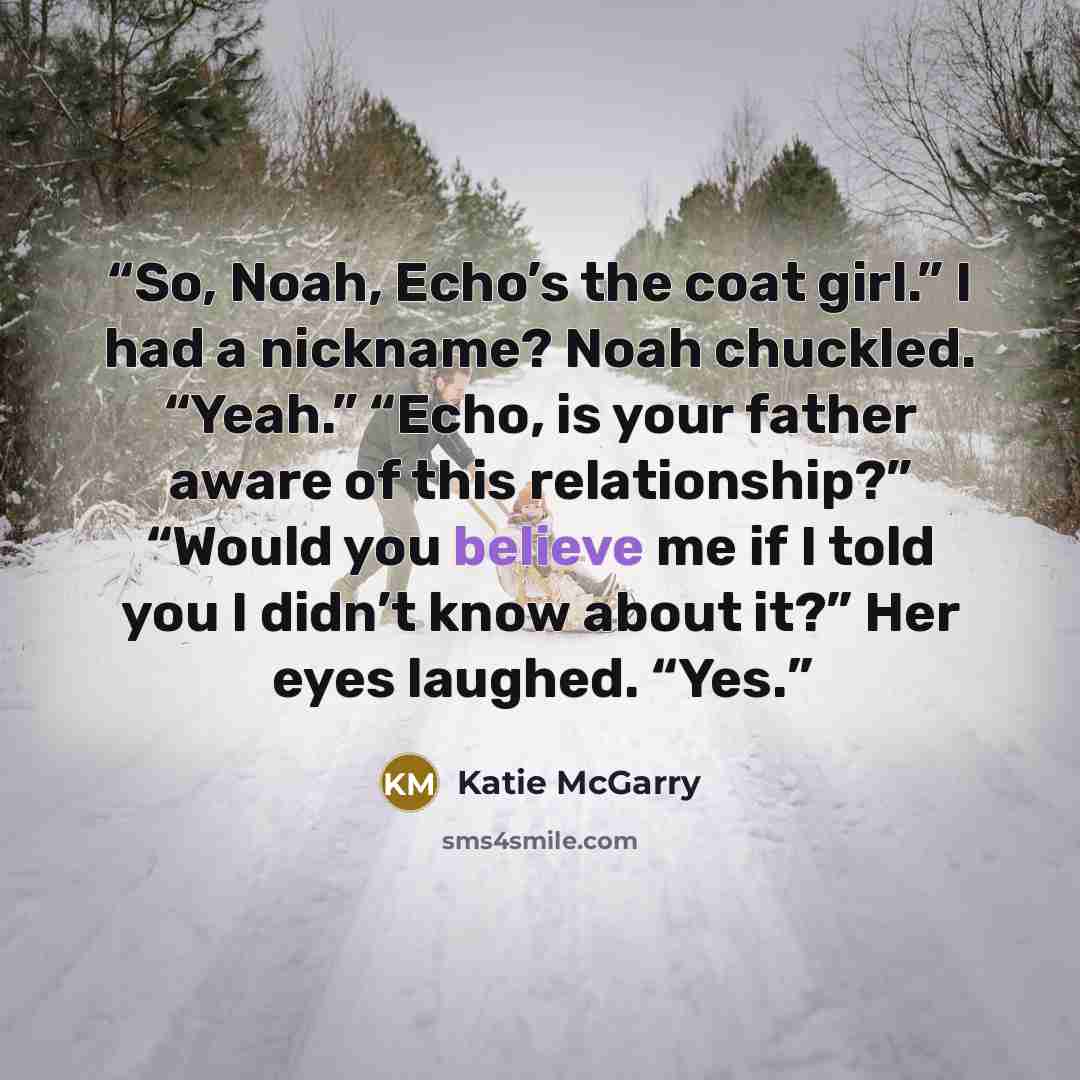 “So, Noah, Echo’s the coat girl.” I had a nickname? Noah chuckled. “Yeah.” “Echo, is your father aware of this relationship?” “Would you believe me if I told you I didn’t know about it?” Her eyes laughed. “Yes.” quote by Katie McGarry