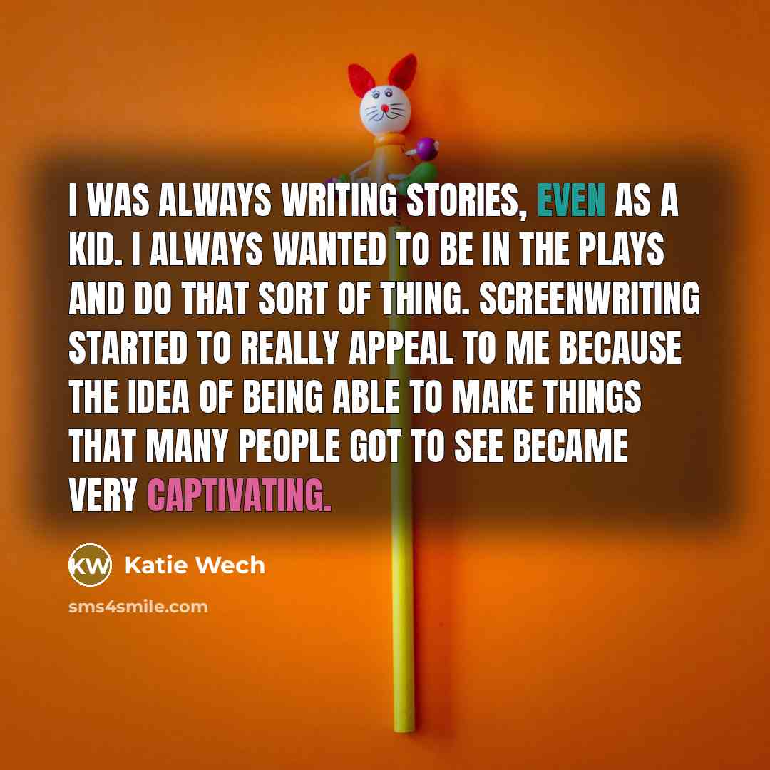“I was always writing stories, even as a kid. I always wanted to be in the plays and do that sort of thing. Screenwriting started to really appeal to me because the idea of being able to make things that many people got to see became very captivating.” quote by Katie Wech