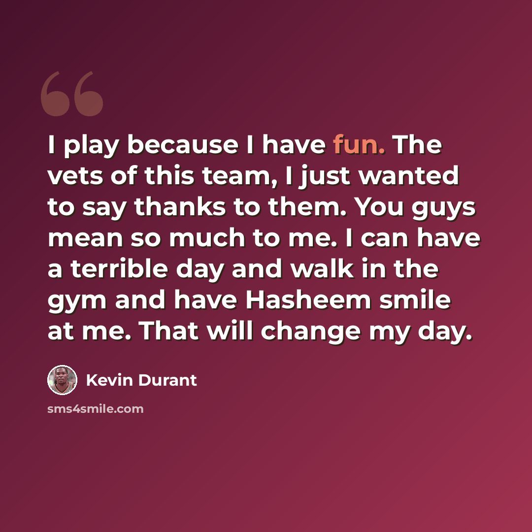 “I play because I have fun. The vets of this team, I just wanted to say thanks to them. You guys mean so much to me. I can have a terrible day and walk in the gym and have Hasheem smile at me. That will change my day.” quote by Kevin Durant