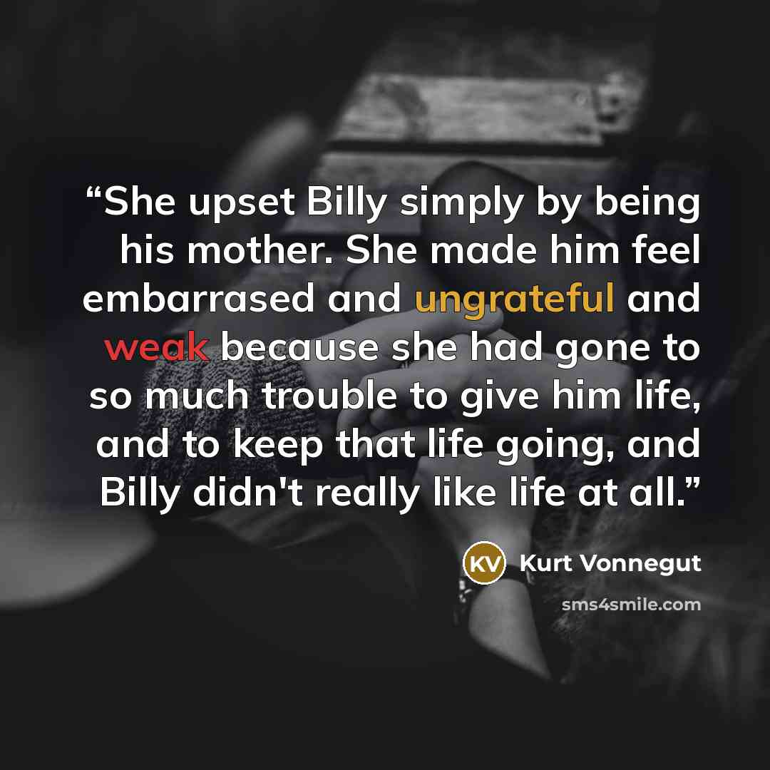 “She upset Billy simply by being his mother. She made him feel embarrased and ungrateful and weak because she had gone to so much trouble to give him life, and to keep that life going, and Billy didn't really like life at all.” quote by Kurt Vonnegut