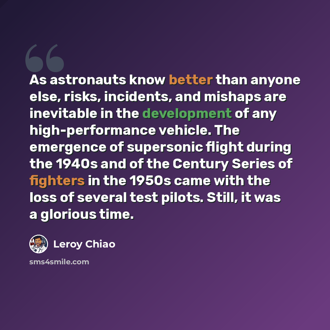 “As astronauts know better than anyone else, risks, incidents, and mishaps are inevitable in the development of any high-performance vehicle. The emergence of supersonic flight during the 1940s and of the Century Series of fighters in the 1950s came with the loss of several test pilots. Still, it…” quote by Leroy Chiao