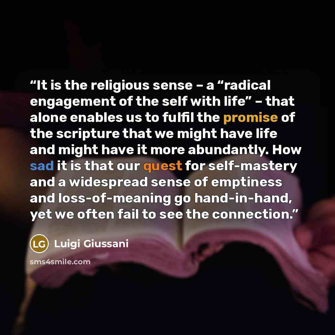 “It is the religious sense – a “radical engagement of the self with life” – that alone enables us to fulfil the promise of the scripture that we might have life and might have it more abundantly. How sad it is that our quest for self-mastery and a widespread sense of emptiness and loss-of-meaning…” quote by Luigi Giussani