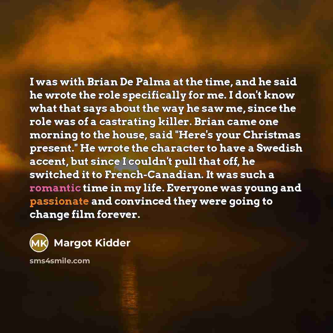 “I was with Brian De Palma at the time, and he said he wrote the role specifically for me. I don't know what that says about the way he saw me, since the role was of a castrating killer. Brian came one morning to the house, said "Here's your Christmas present." He wrote the character to have a…” quote by Margot Kidder