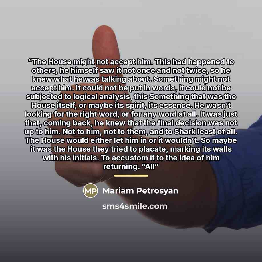 “The House might not accept him. This had happened to others, he himself saw it not once and not twice, so he knew what he was talking about. Something might not accept him. It could not be put in words, it could not be subjected to logical analysis, this Something that was the House itself, or…” quote by Mariam Petrosyan