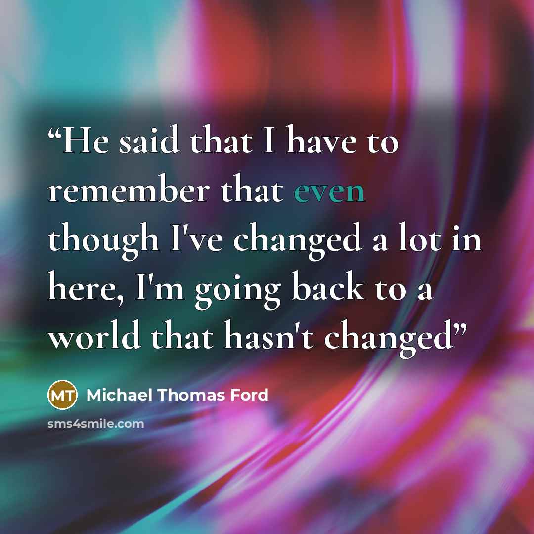 “He said that I have to remember that even though I've changed a lot in here, I'm going back to a world that hasn't changed” quote by Michael Thomas Ford