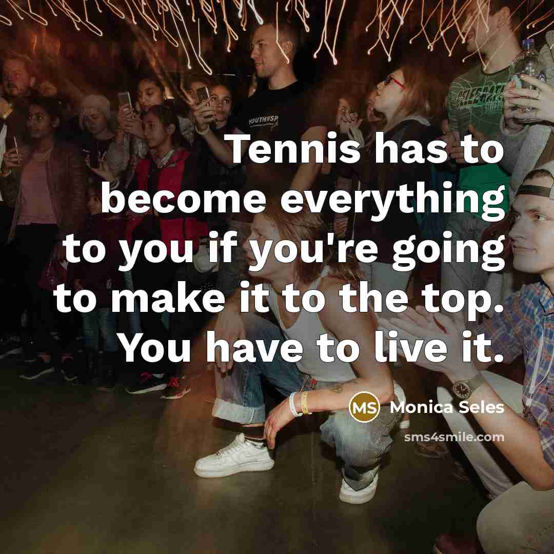 “Tennis has to become everything to you if you're going to make it to the top. You have to live it.” quote by Monica Seles