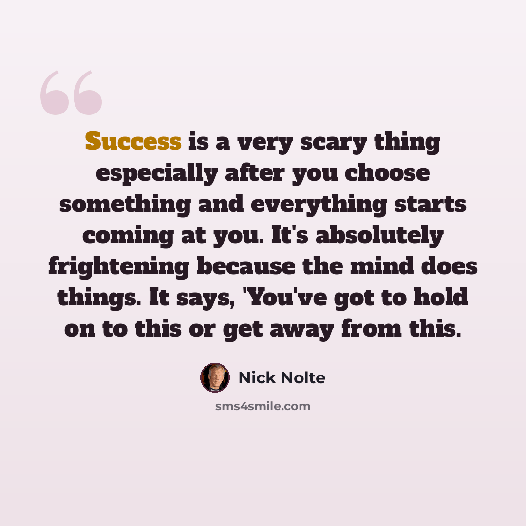 “Success is a very scary thing especially after you choose something and everything starts coming at you. It's absolutely frightening because the mind does things. It says, 'You've got to hold on to this or get away from this.” quote by Nick Nolte
