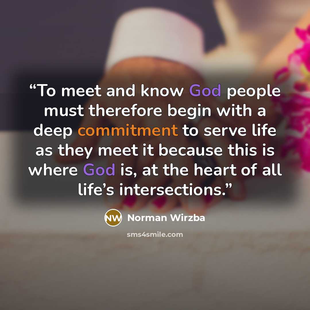 “To meet and know God people must therefore begin with a deep commitment to serve life as they meet it because this is where God is, at the heart of all life’s intersections.” quote by Norman Wirzba