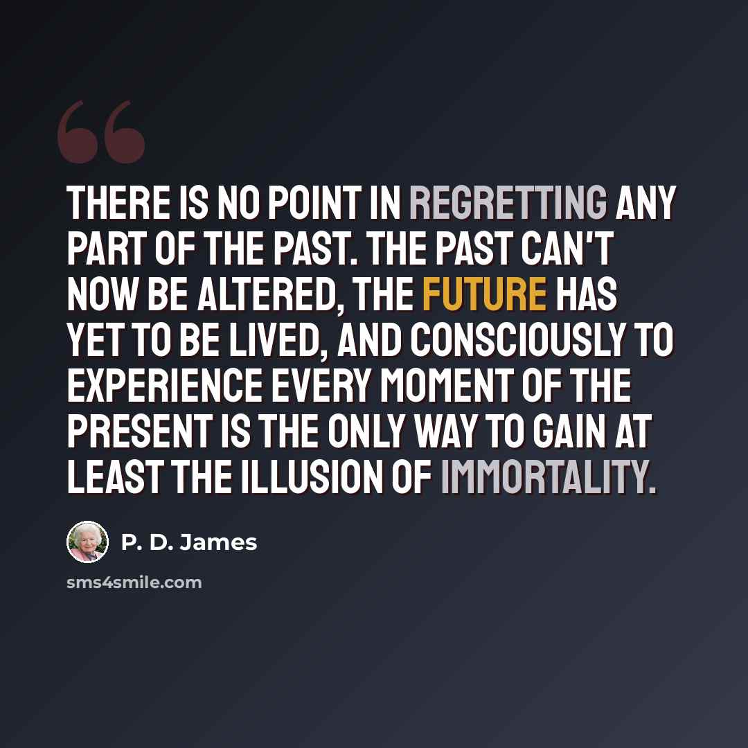 “There is no point in regretting any part of the past. The past can't now be altered, the future has yet to be lived, and consciously to experience every moment of the present is the only way to gain at least the illusion of immortality.” quote by P. D. James
