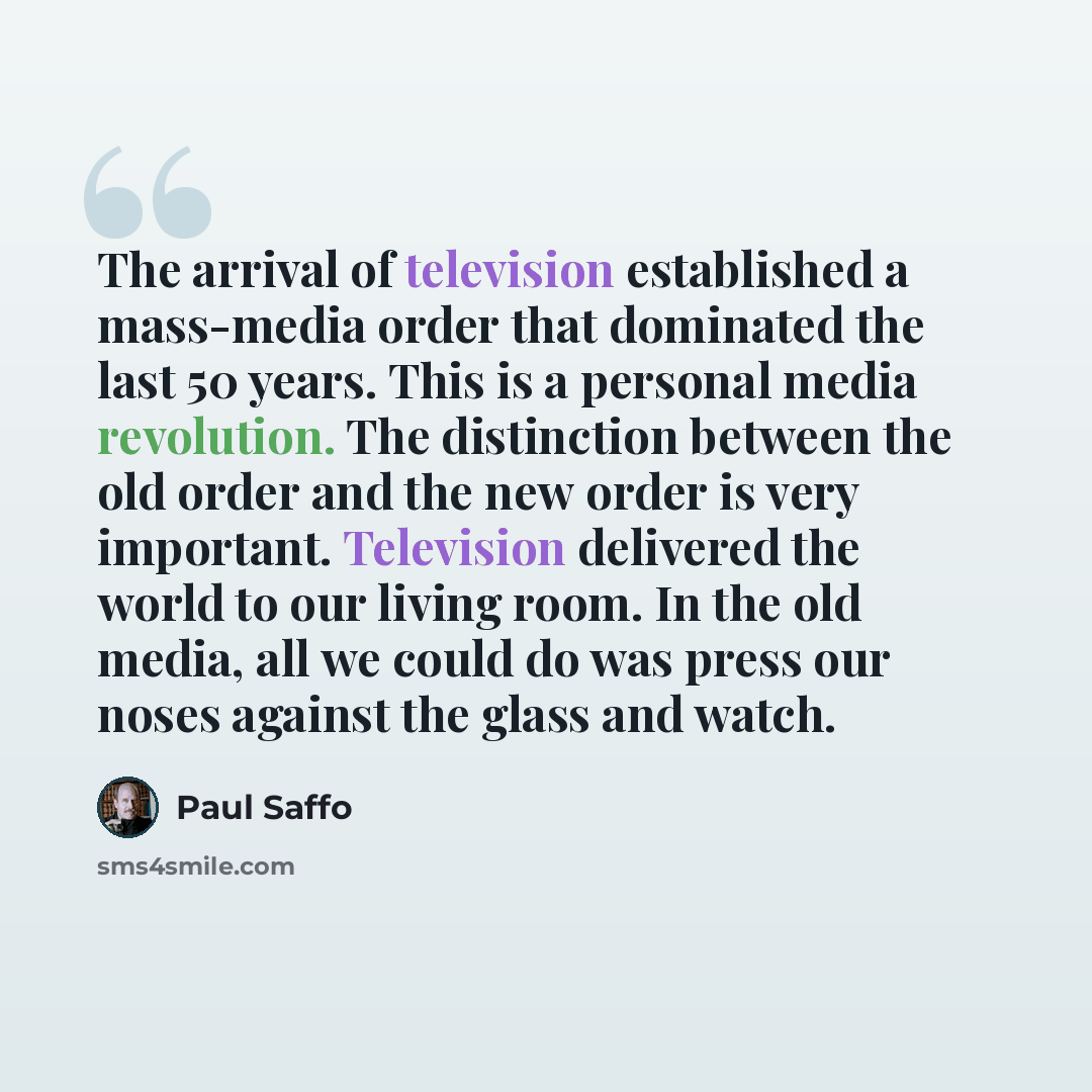 “The arrival of television established a mass-media order that dominated the last 50 years. This is a personal media revolution. The distinction between the old order and the new order is very important. Television delivered the world to our living room. In the old media, all we could do was press…” quote by Paul Saffo