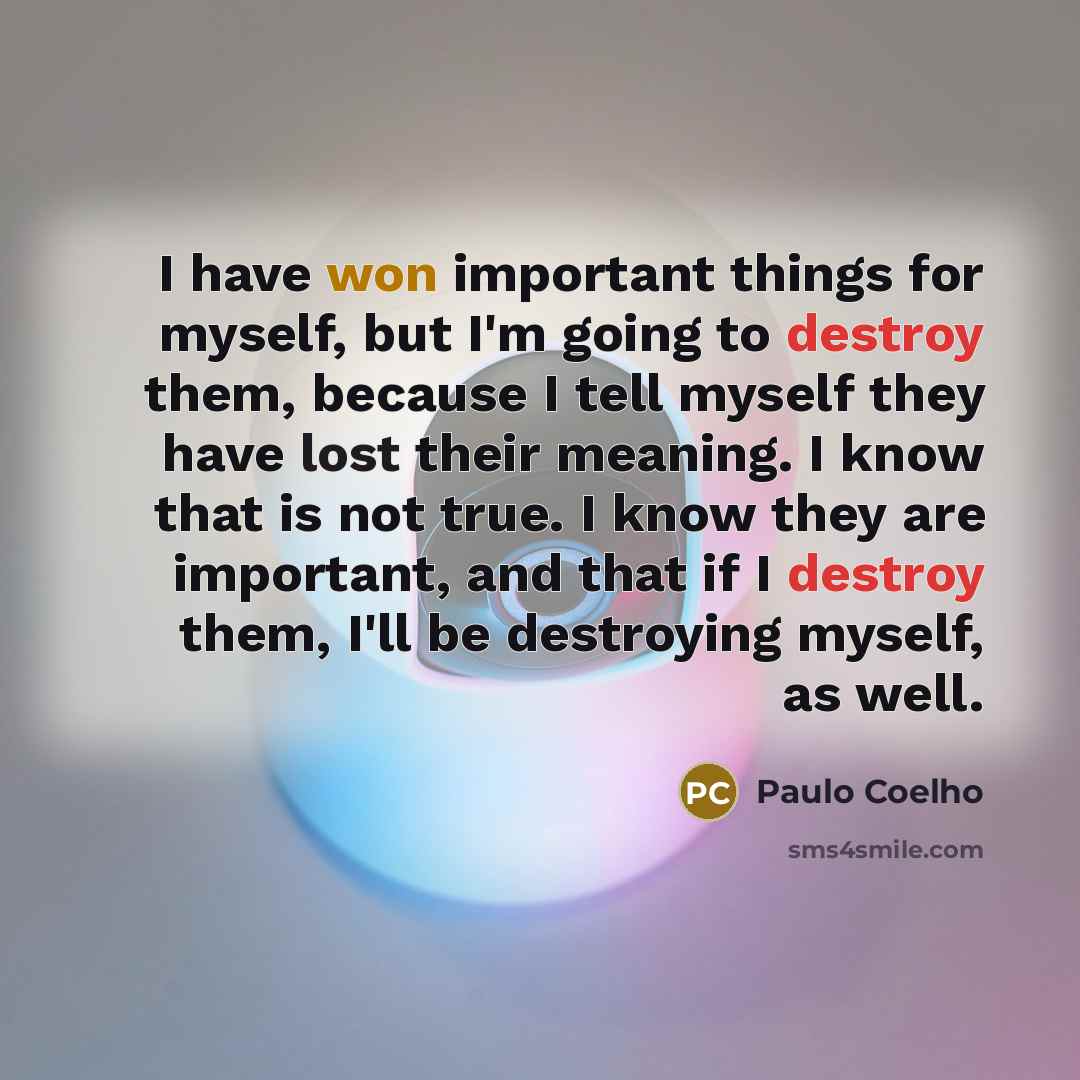 “I have won important things for myself, but I'm going to destroy them, because I tell myself they have lost their meaning. I know that is not true. I know they are important, and that if I destroy them, I'll be destroying myself, as well.” quote by Paulo Coelho