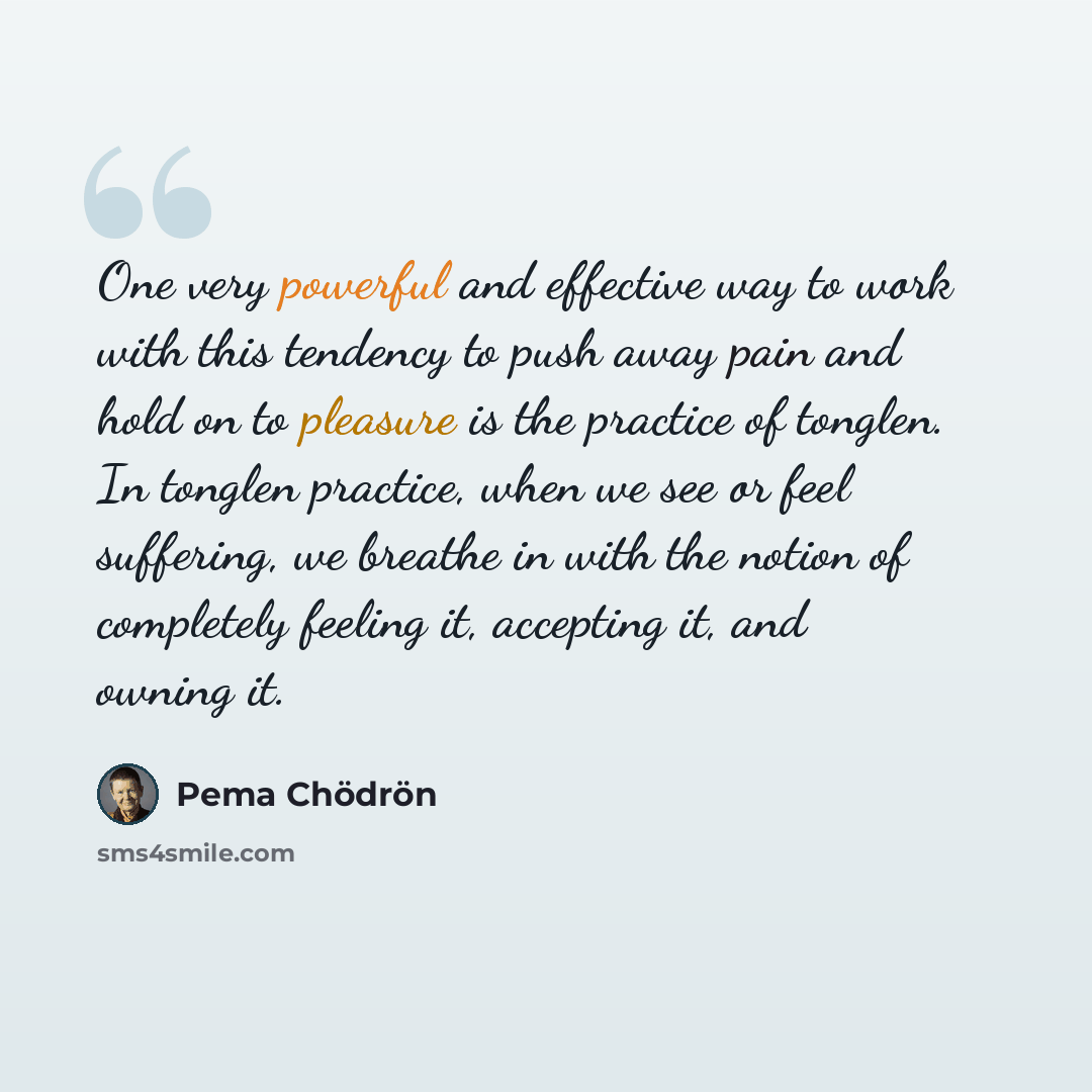 “One very powerful and effective way to work with this tendency to push away pain and hold on to pleasure is the practice of tonglen. In tonglen practice, when we see or feel suffering, we breathe in with the notion of completely feeling it, accepting it, and owning it.” quote by Pema Chodron