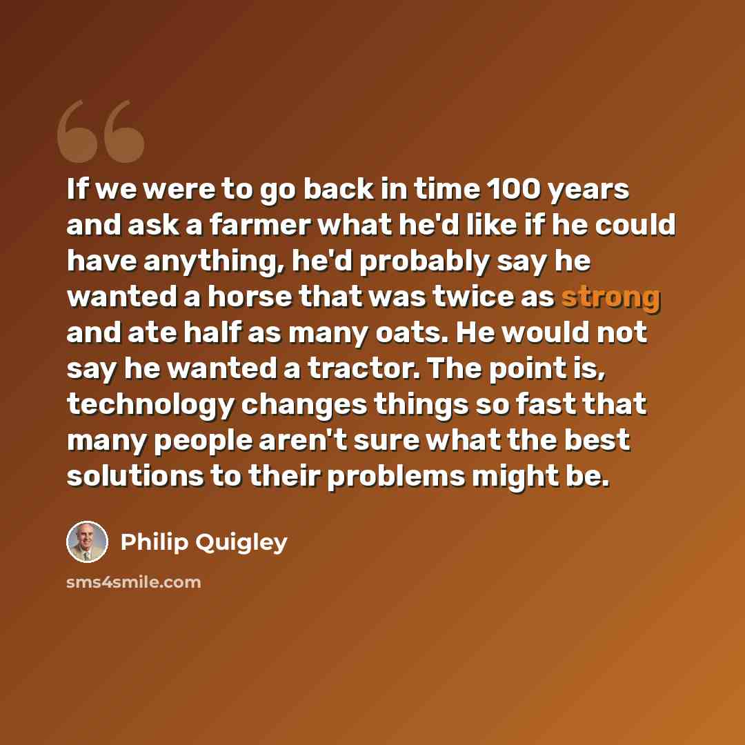 “If we were to go back in time 100 years and ask a farmer what he'd like if he could have anything, he'd probably say he wanted a horse that was twice as strong and ate half as many oats. He would not say he wanted a tractor. The point is, technology changes things so fast that many people aren't…” quote by Philip Quigley