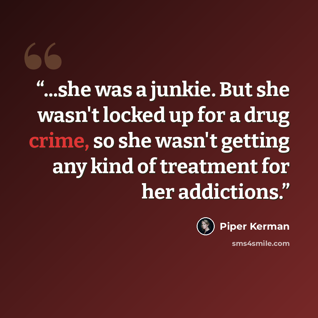“...she was a junkie. But she wasn't locked up for a drug crime, so she wasn't getting any kind of treatment for her addictions.” quote by Piper Kerman