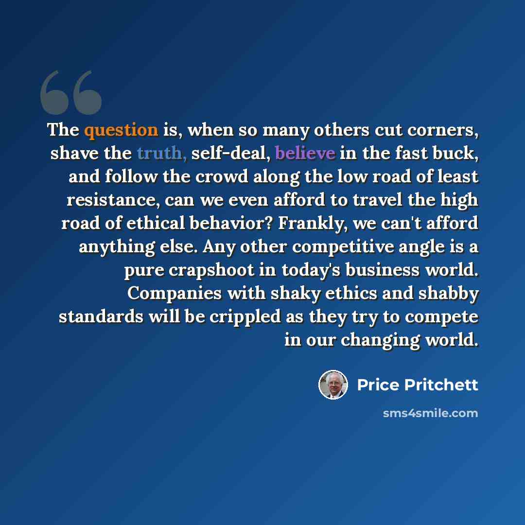 “The question is, when so many others cut corners, shave the truth, self-deal, believe in the fast buck, and follow the crowd along the low road of least resistance, can we even afford to travel the high road of ethical behavior? Frankly, we can't afford anything else. Any other competitive angle…” quote by Price Pritchett