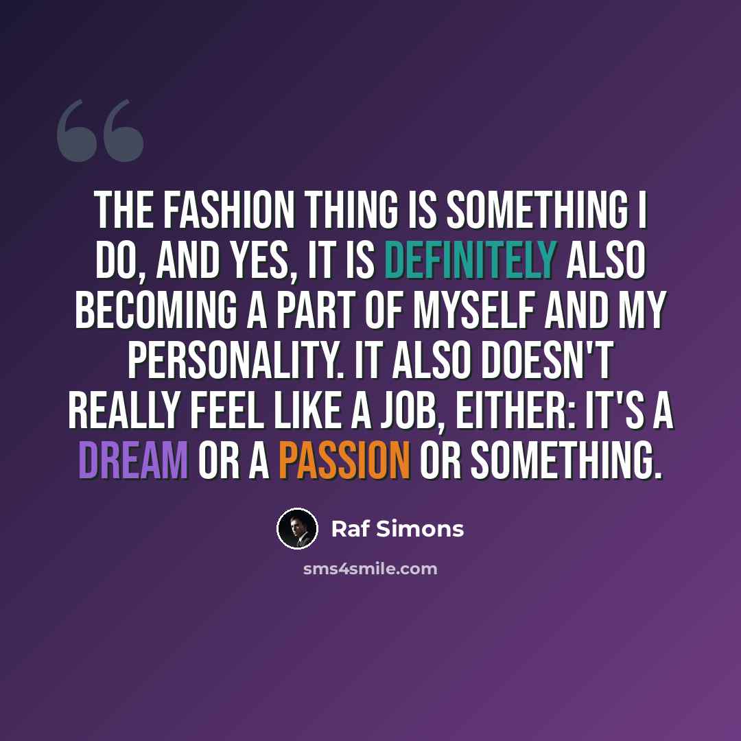 “The fashion thing is something I do, and yes, it is definitely also becoming a part of myself and my personality. It also doesn't really feel like a job, either: it's a dream or a passion or something.” quote by Raf Simons