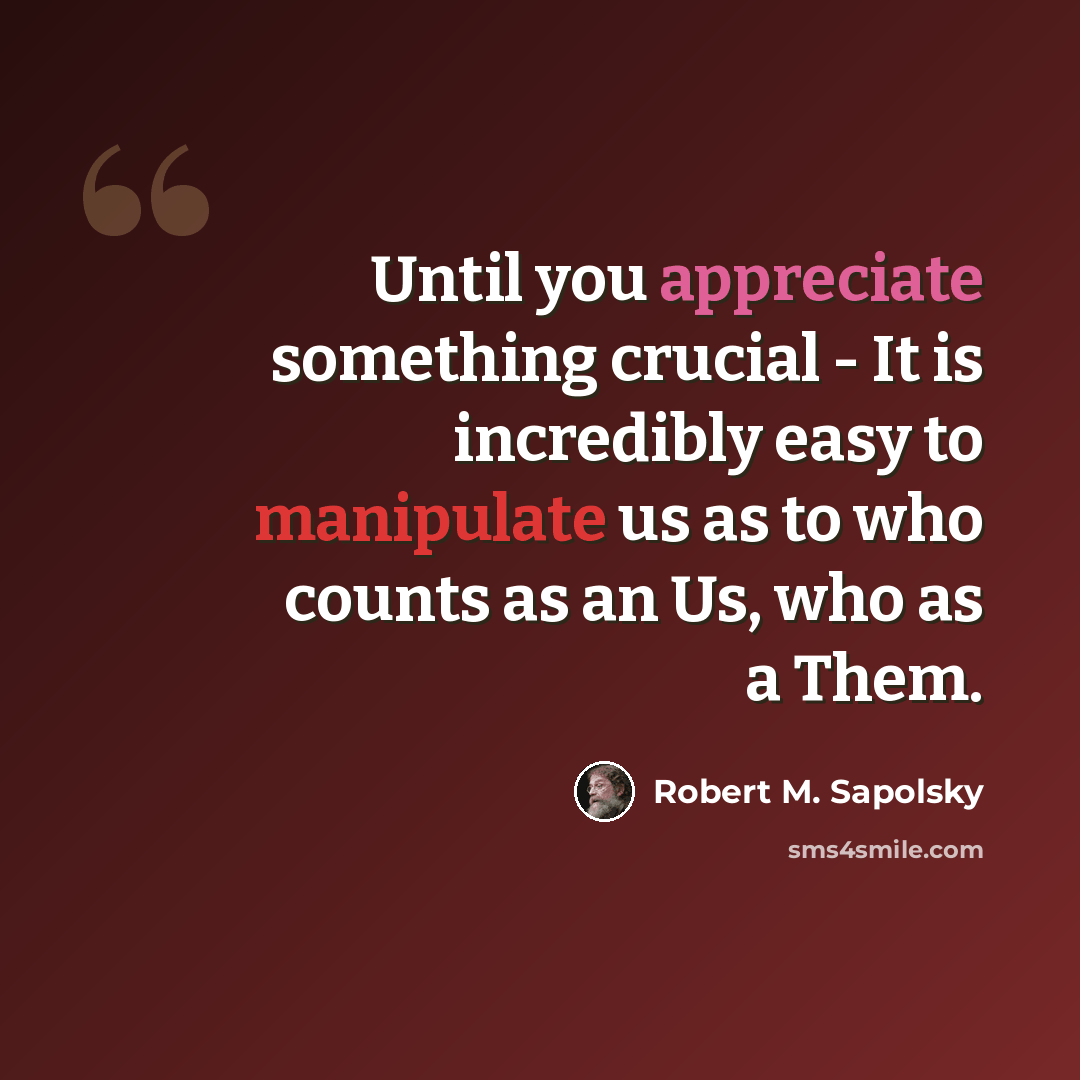 “Until you appreciate something crucial - It is incredibly easy to manipulate us as to who counts as an Us, who as a Them.” quote by Robert M. Sapolsky