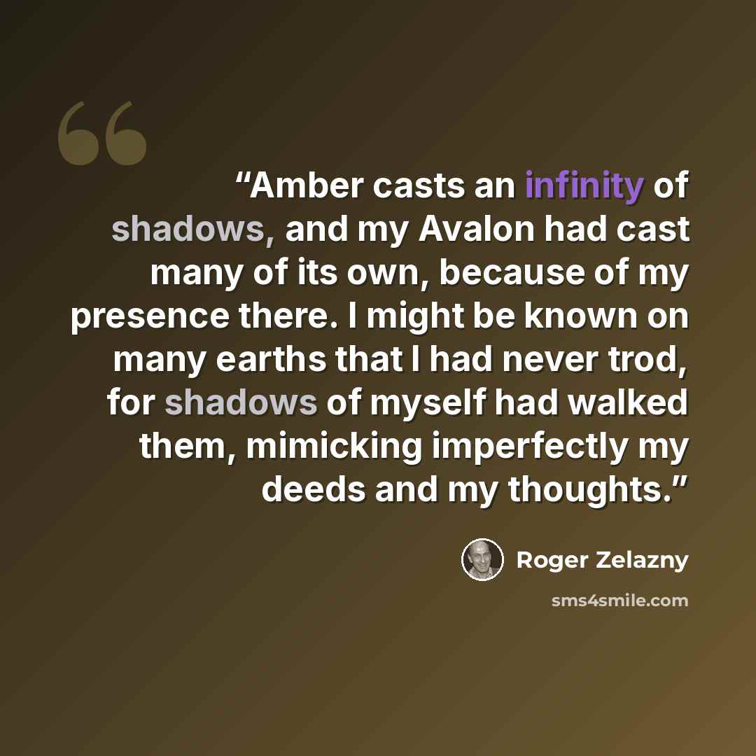 “Amber casts an infinity of shadows, and my Avalon had cast many of its own, because of my presence there. I might be known on many earths that I had never trod, for shadows of myself had walked them, mimicking imperfectly my deeds and my thoughts.” quote by Roger Zelazny