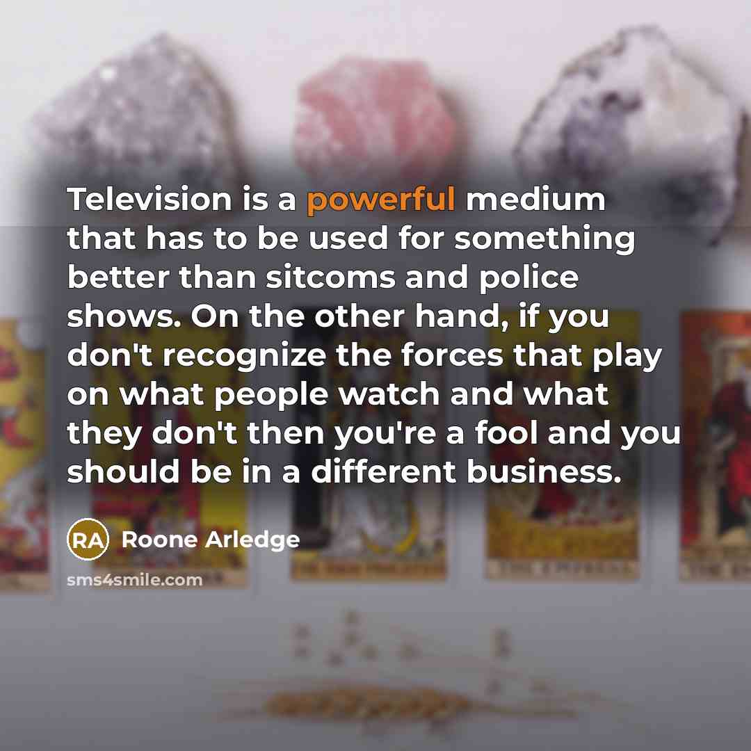 “Television is a powerful medium that has to be used for something better than sitcoms and police shows. On the other hand, if you don't recognize the forces that play on what people watch and what they don't then you're a fool and you should be in a different business.” quote by Roone Arledge