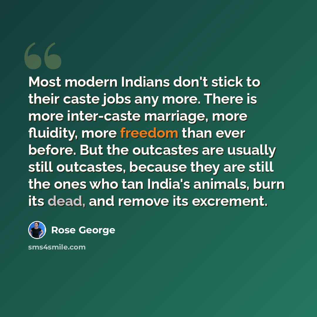 “Most modern Indians don't stick to their caste jobs any more. There is more inter-caste marriage, more fluidity, more freedom than ever before. But the outcastes are usually still outcastes, because they are still the ones who tan India's animals, burn its dead, and remove its excrement.” quote by Rose George