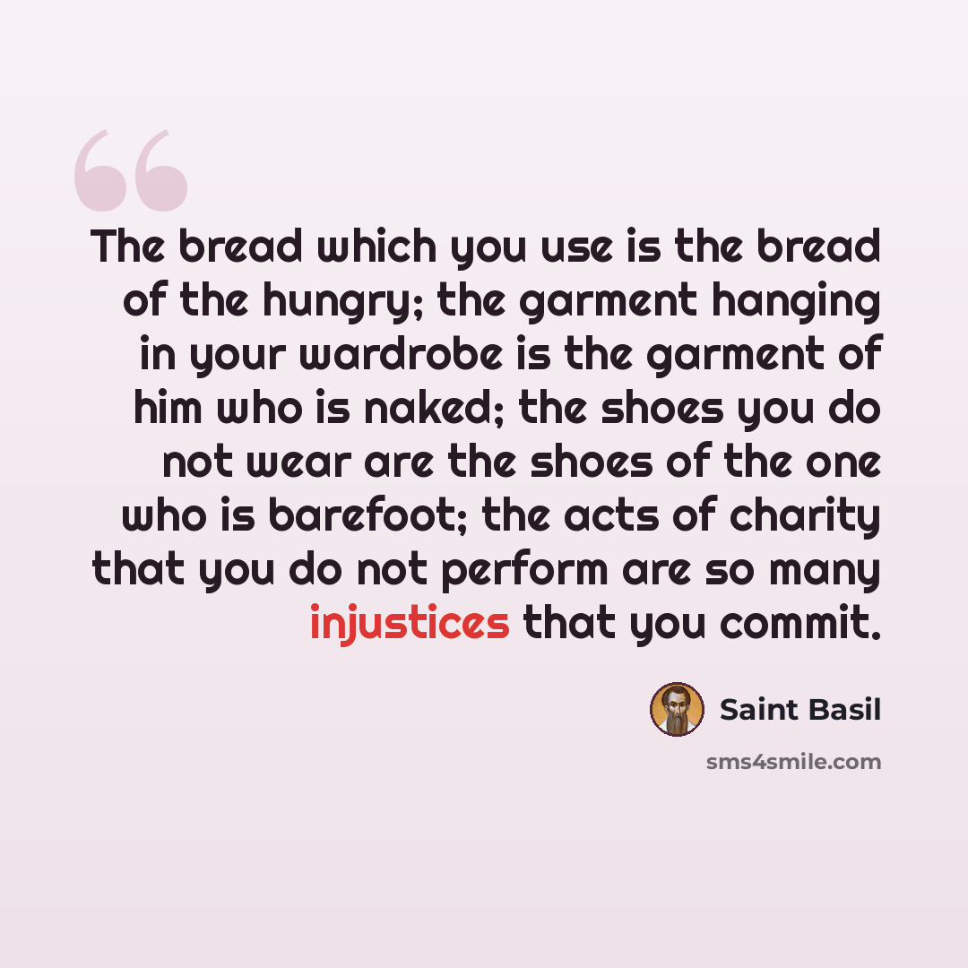 “The bread which you use is the bread of the hungry; the garment hanging in your wardrobe is the garment of him who is naked; the shoes you do not wear are the shoes of the one who is barefoot; the acts of charity that you do not perform are so many injustices that you commit.” quote by Saint Basil