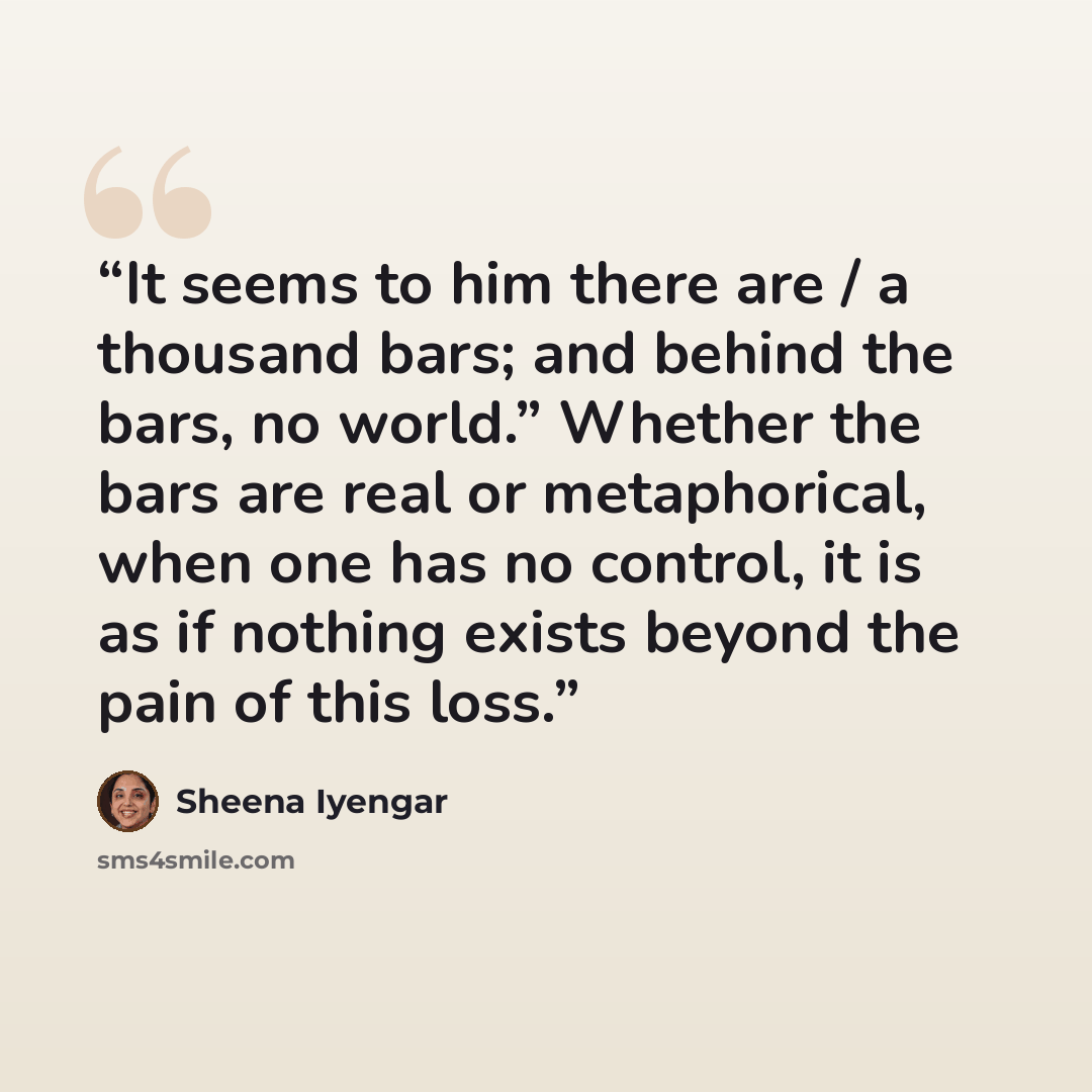 “It seems to him there are / a thousand bars; and behind the bars, no world.” Whether the bars are real or metaphorical, when one has no control, it is as if nothing exists beyond the pain of this loss.” quote by Sheena Iyengar