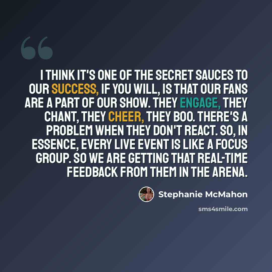 “I think it's one of the secret sauces to our success, if you will, is that our fans are a part of our show. They engage, they chant, they cheer, they boo. There's a problem when they don't react. So, in essence, every live event is like a focus group. So we are getting that real-time feedback from…” quote by Stephanie McMahon