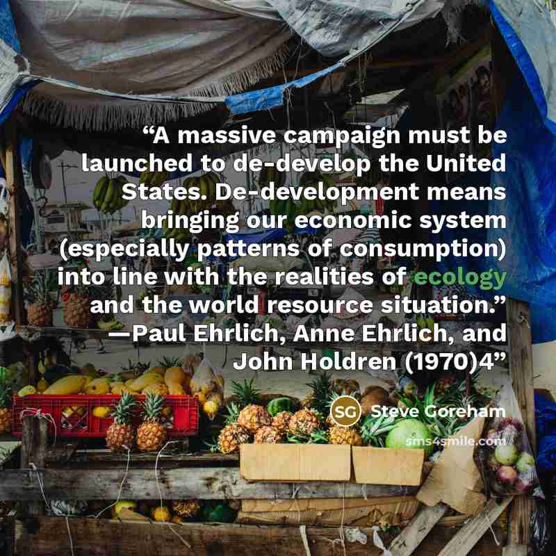 “A massive campaign must be launched to de-develop the United States. De-development means bringing our economic system (especially patterns of consumption) into line with the realities of ecology and the world resource situation.” —Paul Ehrlich, Anne Ehrlich, and John Holdren (1970)4” quote by Steve Goreham
