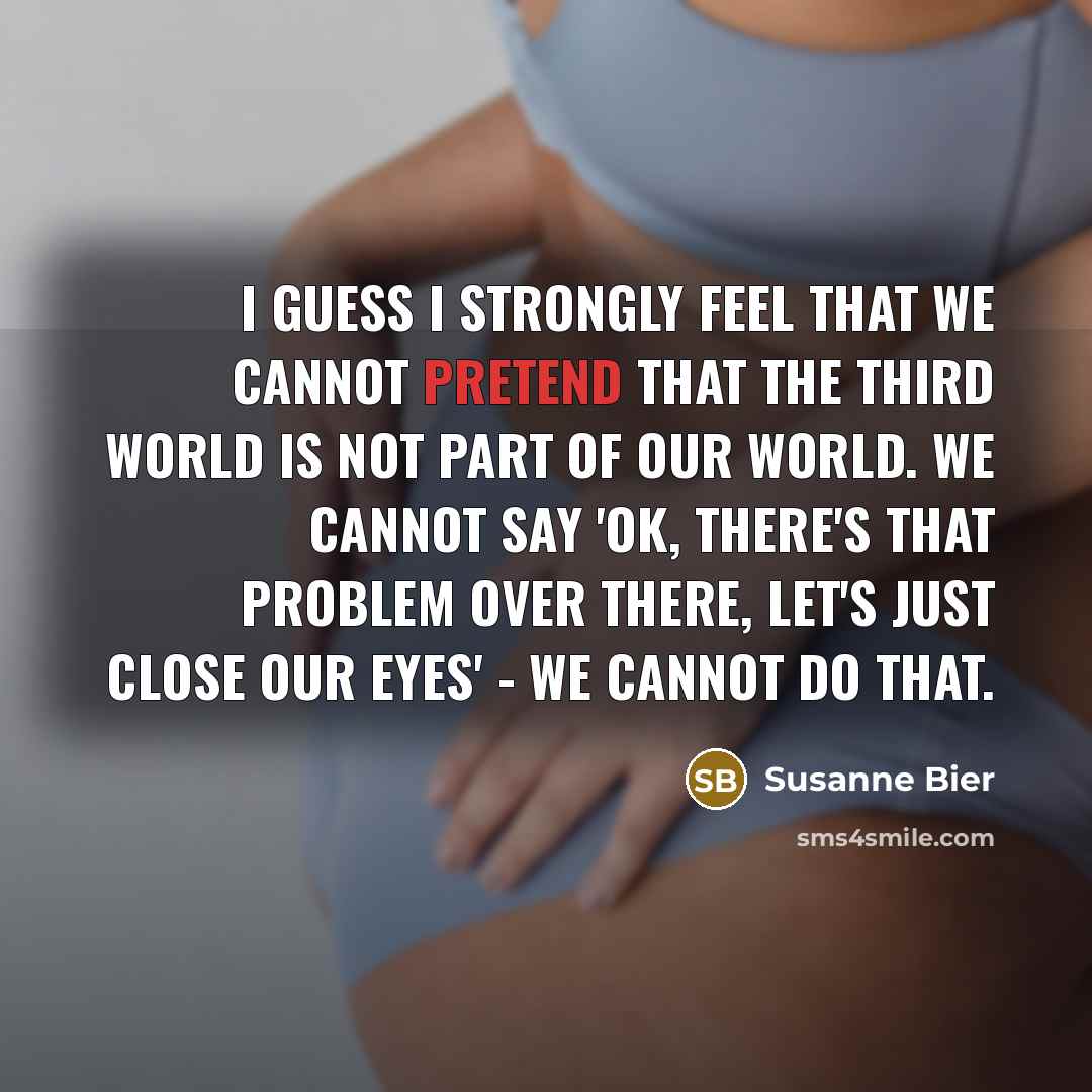 “I guess I strongly feel that we cannot pretend that the Third World is not part of our world. We cannot say 'OK, there's that problem over there, let's just close our eyes' - we cannot do that.” quote by Susanne Bier