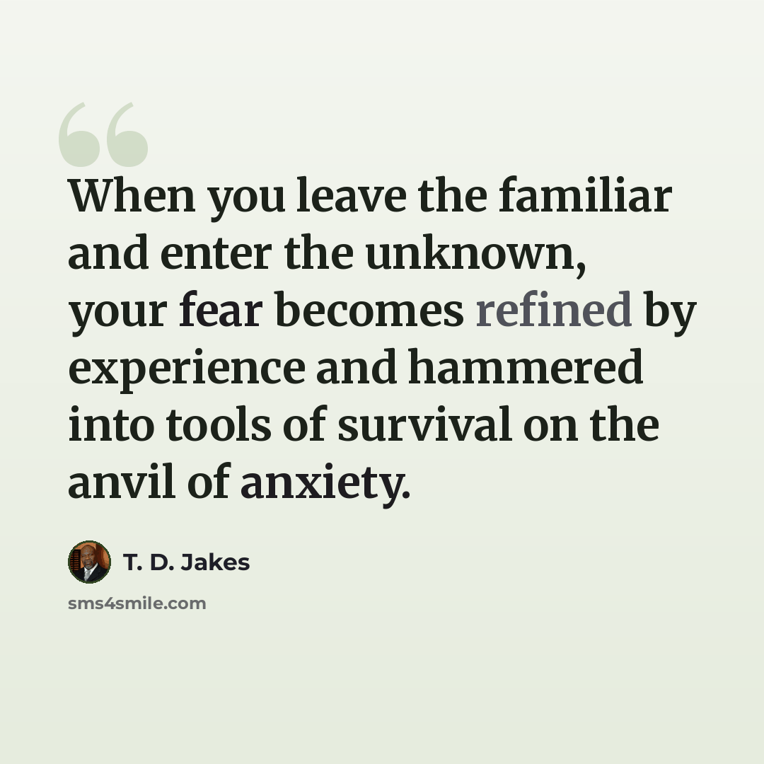 “When you leave the familiar and enter the unknown, your fear becomes refined by experience and hammered into tools of survival on the anvil of anxiety.” quote by T. D. Jakes