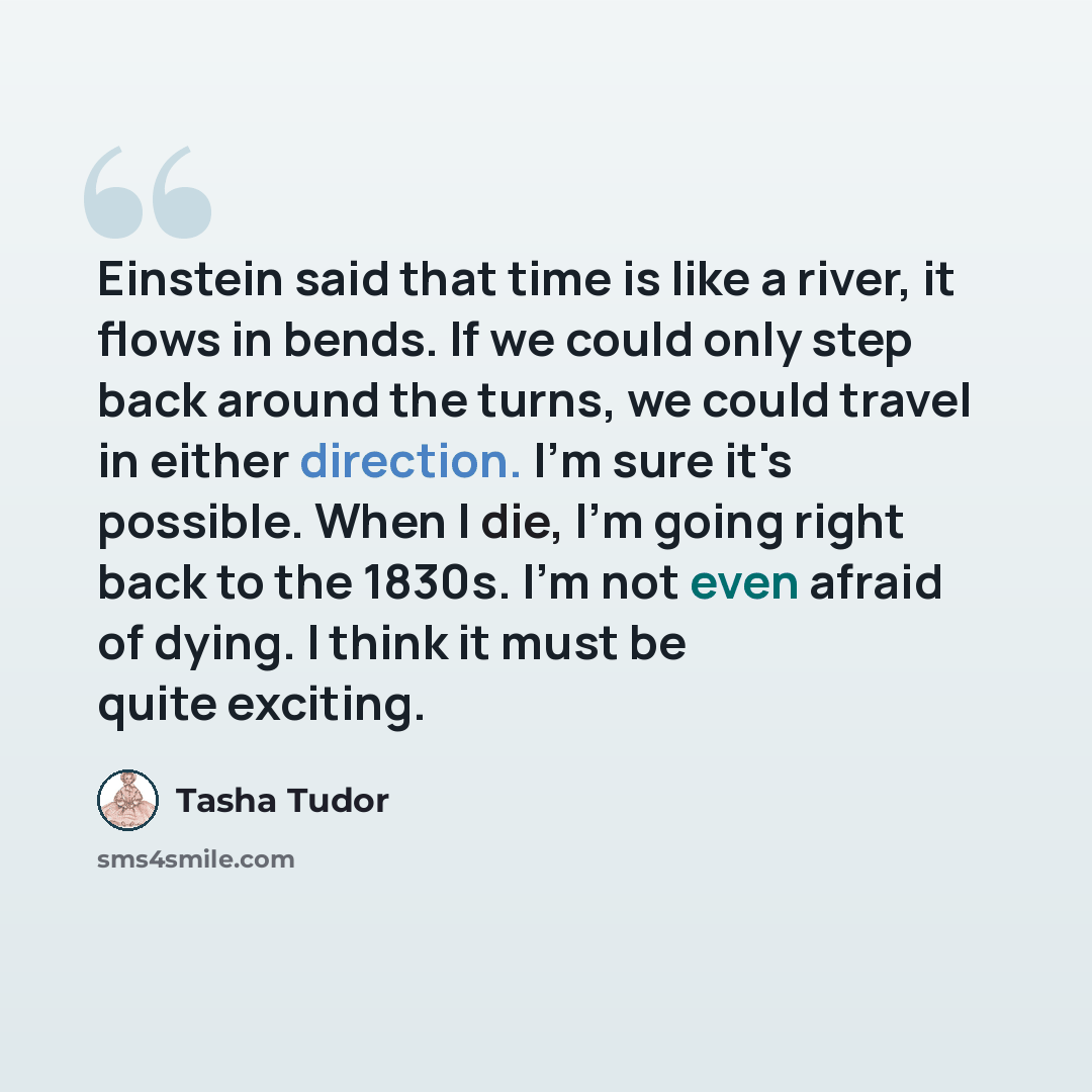 “Einstein said that time is like a river, it flows in bends. If we could only step back around the turns, we could travel in either direction. I'm sure it's possible. When I die, I'm going right back to the 1830s. I'm not even afraid of dying. I think it must be quite exciting.” quote by Tasha Tudor