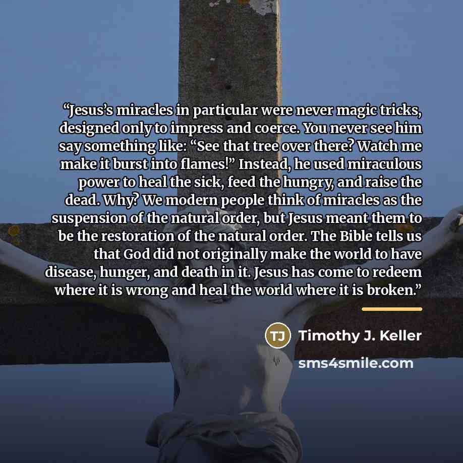 “Jesus’s miracles in particular were never magic tricks, designed only to impress and coerce. You never see him say something like: “See that tree over there? Watch me make it burst into flames!” Instead, he used miraculous power to heal the sick, feed the hungry, and raise the dead. Why? We modern…” quote by Timothy J. Keller