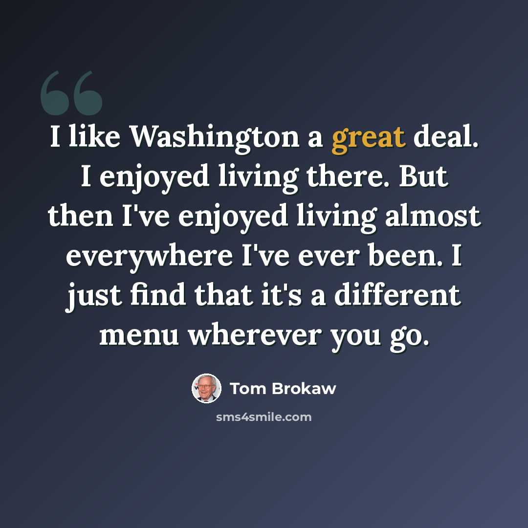 “I like Washington a great deal. I enjoyed living there. But then I've enjoyed living almost everywhere I've ever been. I just find that it's a different menu wherever you go.” quote by Tom Brokaw