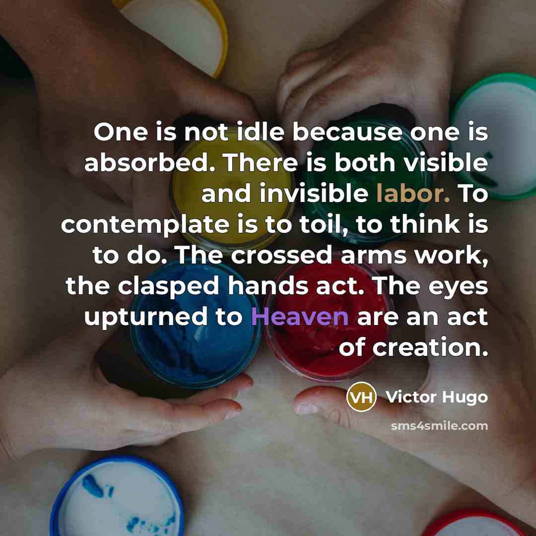 “One is not idle because one is absorbed. There is both visible and invisible labor. To contemplate is to toil, to think is to do. The crossed arms work, the clasped hands act. The eyes upturned to Heaven are an act of creation.” quote by Victor Hugo