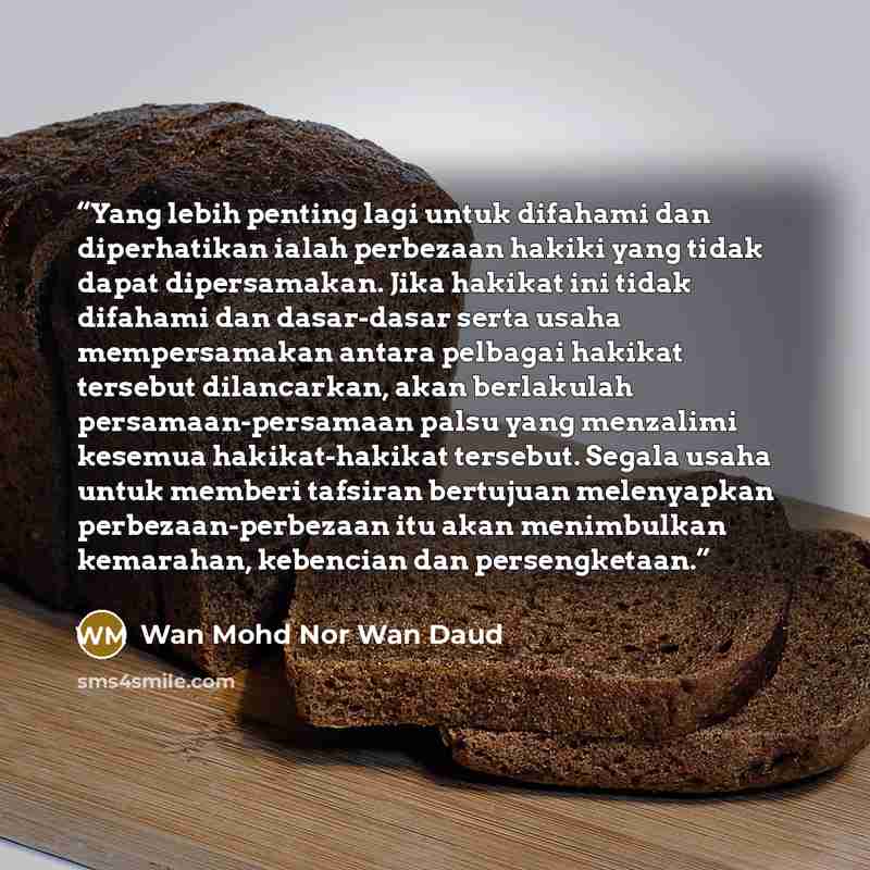 “Yang lebih penting lagi untuk difahami dan diperhatikan ialah perbezaan hakiki yang tidak dapat dipersamakan. Jika hakikat ini tidak difahami dan dasar-dasar serta usaha mempersamakan antara pelbagai hakikat tersebut dilancarkan, akan berlakulah persamaan-persamaan palsu yang menzalimi kesemua…” quote by Wan Mohd Nor Wan Daud