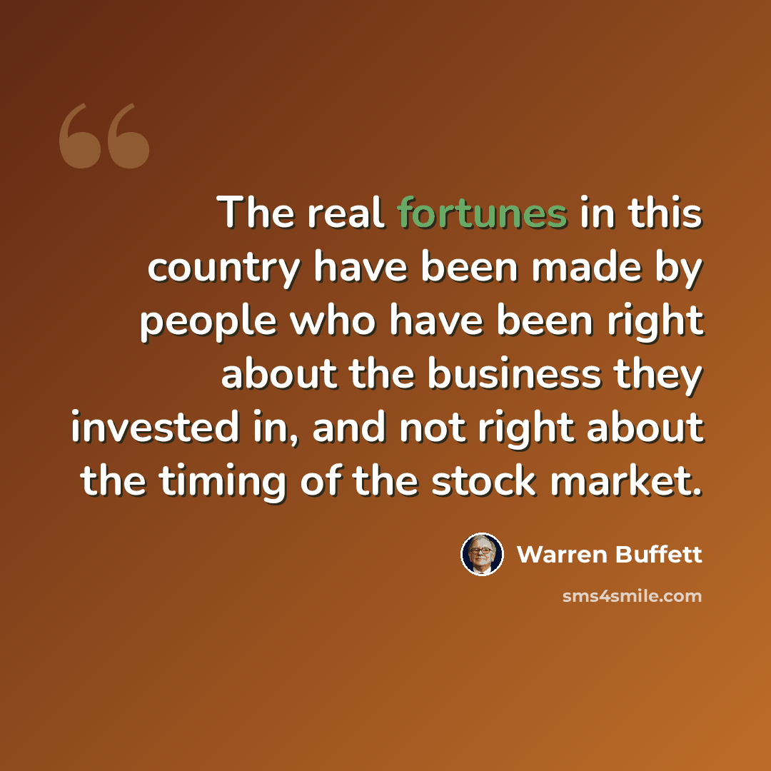 “The real fortunes in this country have been made by people who have been right about the business they invested in, and not right about the timing of the stock market.” quote by Warren Buffett