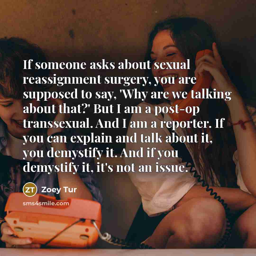 “If someone asks about sexual reassignment surgery, you are supposed to say, 'Why are we talking about that?' But I am a post-op transsexual. And I am a reporter. If you can explain and talk about it, you demystify it. And if you demystify it, it's not an issue.” quote by Zoey Tur
