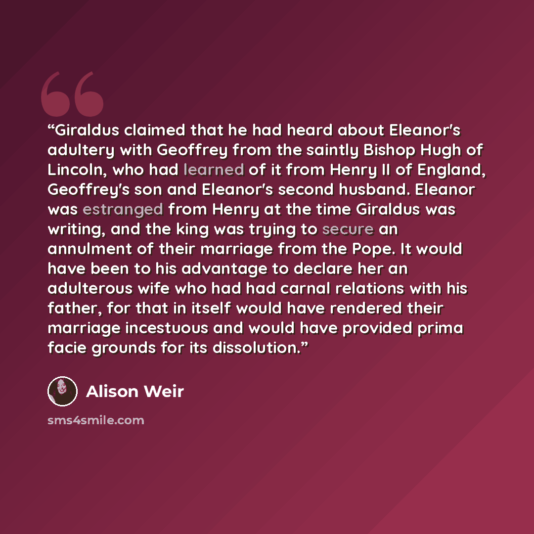 “Giraldus claimed that he had heard about Eleanor's adultery with Geoffrey from the saintly Bishop Hugh of Lincoln, who had learned of it from Henry II of England, Geoffrey's son and Eleanor's second husband. Eleanor was estranged from Henry at the time Giraldus was writing, and the king was trying…” quote by Alison Weir
