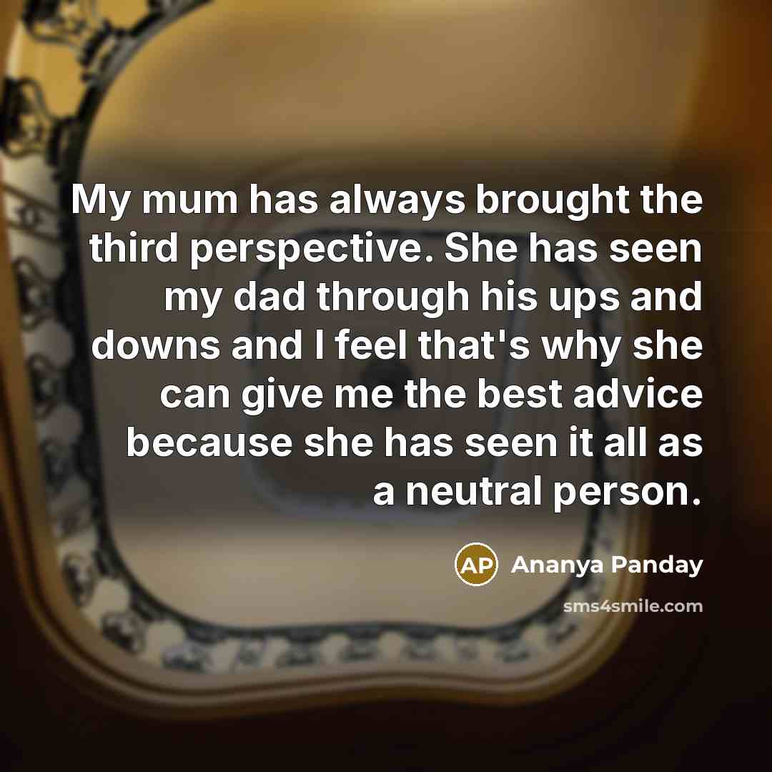 “My mum has always brought the third perspective. She has seen my dad through his ups and downs and I feel that's why she can give me the best advice because she has seen it all as a neutral person.” quote by Ananya Panday